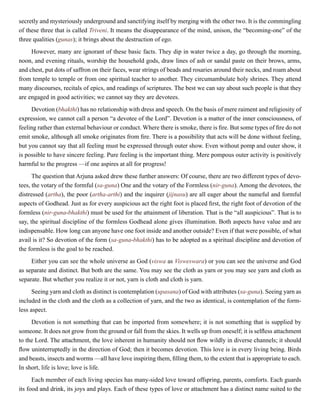 secretly and mysteriously underground and sanctifying itself by merging with the other two. It is the commingling
of these three that is called Triveni. It means the disappearance of the mind, unison, the “becoming-one” of the
three qualities (gunas); it brings about the destruction of ego.
However, many are ignorant of these basic facts. They dip in water twice a day, go through the morning,
noon, and evening rituals, worship the household gods, draw lines of ash or sandal paste on their brows, arms,
and chest, put dots of saffron on their faces, wear strings of beads and rosaries around their necks, and roam about
from temple to temple or from one spiritual teacher to another. They circumambulate holy shrines. They attend
many discourses, recitals of epics, and readings of scriptures. The best we can say about such people is that they
are engaged in good activities; we cannot say they are devotees.
Devotion (bhakthi) has no relationship with dress and speech. On the basis of mere raiment and religiosity of
expression, we cannot call a person “a devotee of the Lord”. Devotion is a matter of the inner consciousness, of
feeling rather than external behaviour or conduct. Where there is smoke, there is fire. But some types of fire do not
emit smoke, although all smoke originates from fire. There is a possibility that acts will be done without feeling,
but you cannot say that all feeling must be expressed through outer show. Even without pomp and outer show, it
is possible to have sincere feeling. Pure feeling is the important thing. Mere pompous outer activity is positively
harmful to the progress —if one aspires at all for progress!
The question that Arjuna asked drew these further answers: Of course, there are two different types of devo-
tees, the votary of the formful (sa-guna) One and the votary of the Formless (nir-guna). Among the devotees, the
distressed (artha), the poor (artha-arthi) and the inquirer (jijnasu) are all eager about the nameful and formful
aspects of Godhead. Just as for every auspicious act the right foot is placed first, the right foot of devotion of the
formless (nir-guna-bhakthi) must be used for the attainment of liberation. That is the “all auspicious”. That is to
say, the spiritual discipline of the formless Godhead alone gives illumination. Both aspects have value and are
indispensable. How long can anyone have one foot inside and another outside? Even if that were possible, of what
avail is it? So devotion of the form (sa-guna-bhakthi) has to be adopted as a spiritual discipline and devotion of
the formless is the goal to be reached.
Either you can see the whole universe as God (viswa as Visweswara) or you can see the universe and God
as separate and distinct. But both are the same. You may see the cloth as yarn or you may see yarn and cloth as
separate. But whether you realize it or not, yarn is cloth and cloth is yarn.
Seeing yarn and cloth as distinct is contemplation (upasana) of God with attributes (sa-guna). Seeing yarn as
included in the cloth and the cloth as a collection of yarn, and the two as identical, is contemplation of the form-
less aspect.
Devotion is not something that can be imported from somewhere; it is not something that is supplied by
someone. It does not grow from the ground or fall from the skies. It wells up from oneself; it is selfless attachment
to the Lord. The attachment, the love inherent in humanity should not flow wildly in diverse channels; it should
flow uninterruptedly in the direction of God; then it becomes devotion. This love is in every living being. Birds
and beasts, insects and worms —all have love inspiring them, filling them, to the extent that is appropriate to each.
In short, life is love; love is life.
Each member of each living species has many-sided love toward offspring, parents, comforts. Each guards
its food and drink, its joys and plays. Each of these types of love or attachment has a distinct name suited to the
 