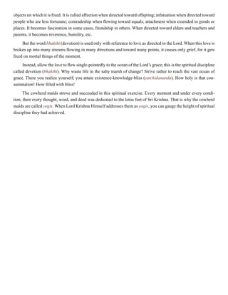 objects on which it is fixed. It is called affection when directed toward offspring; infatuation when directed toward
people who are less fortunate; comradeship when flowing toward equals; attachment when extended to goods or
places. It becomes fascination in some cases, friendship in others. When directed toward elders and teachers and
parents, it becomes reverence, humility, etc.
But the word bhakthi (devotion) is used only with reference to love as directed to the Lord. When this love is
broken up into many streams flowing in many directions and toward many points, it causes only grief, for it gets
fixed on mortal things of the moment.
Instead, allow the love to flow single-pointedly to the ocean of the Lord’s grace; this is the spiritual discipline
called devotion (bhakthi). Why waste life in the salty marsh of change? Strive rather to reach the vast ocean of
grace. There you realize yourself; you attain existence-knowledge-bliss (satchidananda). How holy is that con-
summation! How filled with bliss!
The cowherd maids strove and succeeded in this spiritual exercise. Every moment and under every condi-
tion, their every thought, word, and deed was dedicated to the lotus feet of Sri Krishna. That is why the cowherd
maids are called yogis. When Lord Krishna Himself addresses them as yogis, you can gauge the height of spiritual
discipline they had achieved.
 