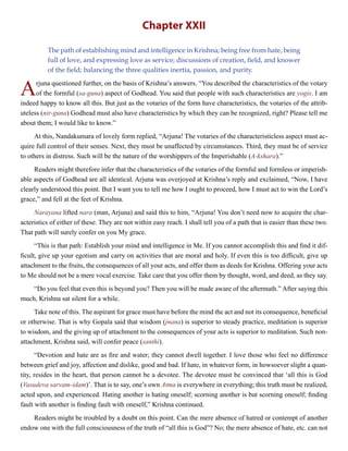Chapter XXII
The path of establishing mind and intelligence in Krishna; being free from hate, being
full of love, and expressing love as service; discussions of creation, field, and knower
of the field; balancing the three qualities inertia, passion, and purity.
Arjuna questioned further, on the basis of Krishna’s answers. “You described the characteristics of the votary
of the formful (sa-guna) aspect of Godhead. You said that people with such characteristics are yogis. I am
indeed happy to know all this. But just as the votaries of the form have characteristics, the votaries of the attrib-
uteless (nir-guna) Godhead must also have characteristics by which they can be recognized, right? Please tell me
about them; I would like to know.”
At this, Nandakumara of lovely form replied, “Arjuna! The votaries of the characteristicless aspect must ac-
quire full control of their senses. Next, they must be unaffected by circumstances. Third, they must be of service
to others in distress. Such will be the nature of the worshippers of the Imperishable (A-kshara).”
Readers might therefore infer that the characteristics of the votaries of the formful and formless or imperish-
able aspects of Godhead are all identical. Arjuna was overjoyed at Krishna’s reply and exclaimed, “Now, I have
clearly understood this point. But I want you to tell me how I ought to proceed, how I must act to win the Lord’s
grace,” and fell at the feet of Krishna.
Narayana lifted nara (man, Arjuna) and said this to him, “Arjuna! You don’t need now to acquire the char-
acteristics of either of these. They are not within easy reach. I shall tell you of a path that is easier than these two.
That path will surely confer on you My grace.
“This is that path: Establish your mind and intelligence in Me. If you cannot accomplish this and find it dif-
ficult, give up your egotism and carry on activities that are moral and holy. If even this is too difficult, give up
attachment to the fruits, the consequences of all your acts, and offer them as deeds for Krishna. Offering your acts
to Me should not be a mere vocal exercise. Take care that you offer them by thought, word, and deed, as they say.
“Do you feel that even this is beyond you? Then you will be made aware of the aftermath.” After saying this
much, Krishna sat silent for a while.
Take note of this. The aspirant for grace must have before the mind the act and not its consequence, beneficial
or otherwise. That is why Gopala said that wisdom (jnana) is superior to steady practice, meditation is superior
to wisdom, and the giving up of attachment to the consequences of your acts is superior to meditation. Such non-
attachment, Krishna said, will confer peace (santhi).
“Devotion and hate are as fire and water; they cannot dwell together. I love those who feel no difference
between grief and joy, affection and dislike, good and bad. If hate, in whatever form, in howsoever slight a quan-
tity, resides in the heart, that person cannot be a devotee. The devotee must be convinced that ‘all this is God
(Vasudeva sarvam-idam)’. That is to say, one’s own Atma is everywhere in everything; this truth must be realized,
acted upon, and experienced. Hating another is hating oneself; scorning another is but scorning oneself; finding
fault with another is finding fault with oneself,” Krishna continued.
Readers might be troubled by a doubt on this point. Can the mere absence of hatred or contempt of another
endow one with the full consciousness of the truth of “all this is God”? No; the mere absence of hate, etc. can not
 