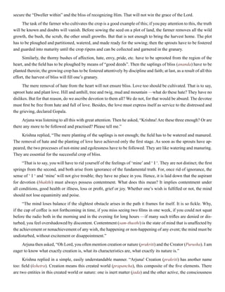 secure the “Dweller within” and the bliss of recognizing Him. That will not win the grace of the Lord.
The task of the farmer who cultivates the crop is a good example of this; if you pay attention to this, the truth
will be known and doubts will vanish. Before sowing the seed on a plot of land, the farmer removes all the wild
growth, the bush, the scrub, the other small growths. But that is not enough to bring the harvest home. The plot
has to be ploughed and partitioned, watered, and made ready for the sowing; then the sprouts have to be fostered
and guarded into maturity until the crop ripens and can be collected and garnered in the granary.
Similarly, the thorny bushes of affection, hate, envy, pride, etc. have to be uprooted from the region of the
heart, and the field has to be ploughed by means of “good deeds”. Then the saplings of bliss (ananda) have to be
planted therein; the growing crop has to be fostered attentively by discipline and faith; at last, as a result of all this
effort, the harvest of bliss will fill one’s granary.
The mere removal of hate from the heart will not ensure bliss. Love too should be cultivated. That is to say,
uproot hate and plant love. Hill and anthill, tree and twig, mud and mountain —what do these hate? They have no
dislikes. But for that reason, do we ascribe devotion to them all? We do not, for that would be absurd. The devotee
must first be free from hate and full of love. Besides, the love must express itself as service to the distressed and
the grieving, declared Gopala.
Arjuna was listening to all this with great attention. Then he asked, “Krishna! Are these three enough? Or are
there any more to be followed and practised? Please tell me.”
Krishna replied, “The mere planting of the saplings is not enough; the field has to be watered and manured.
The removal of hate and the planting of love have achieved only the first stage. As soon as the sprouts have ap-
peared, the two processes of not-mine and egolessness have to be followed. They are like watering and manuring.
They are essential for the successful crop of bliss.
“That is to say, you will have to rid yourself of the feelings of ‘mine’ and ‘ I ‘. They are not distinct; the first
springs from the second, and both arise from ignorance of the fundamental truth. For, once rid of ignorance, the
sense of ‘ I ‘ and ‘mine’ will not give trouble; they have no place in you. Hence, it is laid down that the aspirant
for devotion (bhakthi) must always possess contentment. What does this mean? It implies contentment under
all conditions, good health or illness, loss or profit, grief or joy. Whether one’s wish is fulfilled or not, the mind
should not lose equanimity and poise.
“The mind loses balance if the slightest obstacle arises in the path it frames for itself. It is so fickle. Why,
if the cup of coffee is not forthcoming in time, if you miss seeing two films in one week, if you could not squat
before the radio both in the morning and in the evening for long hours —if many such trifles are denied or dis-
turbed, you feel overshadowed by discontent. Contentment (sam-thusthi) is the state of mind that is unaffected by
the achievement or nonachievement of any wish, the happening or non-happening of any event; the mind must be
undisturbed, without excitement or disappointment.”
Arjuna then asked, “Oh Lord, you often mention creation or nature (prakriti) and the Creator (Purusha). I am
eager to know what exactly creation is, what its characteristics are, what exactly its nature is.”
Krishna replied in a simple, easily understandable manner. “Arjuna! Creation (prakriti) has another name
too: field (kshetra). Creation means this created world (prapancha), this composite of the five elements. There
are two entities in this created world or nature: one is inert matter (jada) and the other active, the consciousness
 