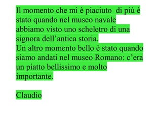 Il momento che mi è piaciuto di più è
stato quando nel museo navale
abbiamo visto uno scheletro di una
signora dell’antica storia.
Un altro momento bello è stato quando
siamo andati nel museo Romano: c’era
un piatto bellissimo e molto
importante.

Claudio
 