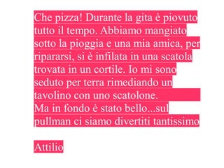 Che pizza! Durante la gita è piovuto
tutto il tempo. Abbiamo mangiato
sotto la pioggia e una mia amica, per
ripararsi, si è infilata in una scatola
trovata in un cortile. Io mi sono
seduto per terra rimediando un
tavolino con uno scatolone.
Ma in fondo è stato bello...sul
pullman ci siamo divertiti tantissimo

Attilio
 