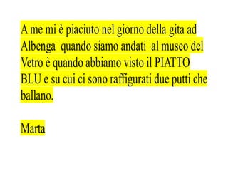 A me mi è piaciuto nel giorno della gita ad
Albenga quando siamo andati al museo del
Vetro è quando abbiamo visto il PIATTO
BLU e su cui ci sono raffigurati due putti che
ballano.

Marta
 