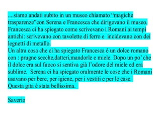 ....siamo andati subito in un museo chiamato “magiche
trasparenze”con Serena e Francesca che dirigevano il museo.
Francesca ci ha spiegato come scrivevano i Romani ai tempi
antichi: scrivevano con tavolette di ferro e incidevano con dei
legnetti di metallo.
Un altra cosa che ci ha spiegato Francesca è un dolce romano
con : prugne secche,datteri,mandorle e miele. Dopo un po’ che
il dolce era sul fuoco si sentiva già l’odore del miele ed era
sublime. Serena ci ha spiegato oralmente le cose che i Romani
usavano per bere, per igiene, per i vestiti e per le case.
Questa gita è stata bellissima.

Saverio
 