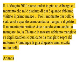 Il 4 Maggio 2010 siamo andati in gita ad Albenga e il
momento che mi è piaciuto di più è quando abbiamo
visitato il primo museo ... Poi il momento più bello è
stato anche quando siamo andati a mangiare il gelato...
Il momento più brutto è stato quando siamo andati a
mangiare, io, la Chiara e la maestra abbiamo mangiato
su degli scatoloni e qualcuno ha mangiato sopra dei
motorini. Comunque la gita di questo anno è stata
molto bella.

Arianna
 