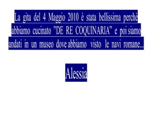 La gita del 4 Maggio 2010 è stata bellissima perchè
 abbiamo cucinato ”DE RE COQUINARIA” e poi siamo
andati in un museo dove abbiamo visto le navi romane...

                       Alessia
 