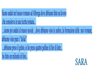 Siamo andati nel museo romano ad Albenga dove abbiamo fat o un lavoro
 che consisteva in una ricetta romana..
 . .siamo poi andati al museo navale , dove abbiamo visto le anfore, la formazione delle navi romane,
abbiamo visto pure i “dolia”
 . .abbiamo preso il gelato, io ho preso quattro palline di fior di lat e. .
 ho fat o un miliardo di foto. .
 