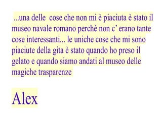 ...una delle cose che non mi è piaciuta è stato il
museo navale romano perchè non c’ erano tante
cose interessanti... le uniche cose che mi sono
piaciute della gita è stato quando ho preso il
gelato e quando siamo andati al museo delle
magiche trasparenze


Alex
 