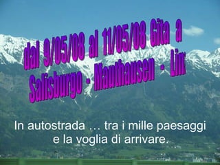 dal  9/05/08  al  11/05/08  Gita  a Salisburgo  -  Mauthausen  -  Linz  In autostrada … tra i mille paesaggi e la voglia di arrivare.   