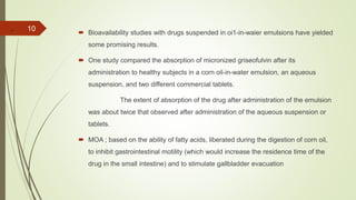 .  Bioavailability studies with drugs suspended in oi1-in-waier emulsions have yielded
some promising results.
 One study compared the absorption of micronized griseofulvin after its
administration to healthy subjects in a corn oil-in-water emulsion, an aqueous
suspension, and two different commercial tablets.
The extent of absorption of the drug after administration of the emulsion
was about twice that observed after administration of the aqueous suspension or
tablets.
 MOA ; based on the ability of fatty acids, liberated during the digestion of corn oil,
to inhibit gastrointestinal motility (which would increase the residence time of the
drug in the small intestine) and to stimulate gallbladder evacuation
10
 