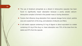 .
 The use of dicalcium phosphate as a diluent in tetracycline capsules has been
found to significantly impair absorption because a poorly soluble calcium-
tetracycline complex is formed in the powder mass or during dissolution.
 Factors that influence drug absorption from capsule dosage forms includ- particle
size and crystal form of the drug, and selection of diluents and fillers.
 A soft elastic capsule containing 0.4 mg of digoxin is about equivalent to a tablet
containing 0.5 mg of the drug i.e; mean absorption was 75% of the dose from the
tablet and 97% from the capsule.
14
 