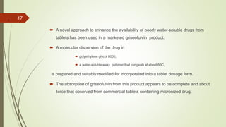 .
 A novel approach to enhance the availability of poorly water-soluble drugs from
tablets has been used in a marketed griseofulvin product.
 A molecular dispersion of the drug in
 polyethylene glycol 6000,
 a water-soluble waxy polymer that congeals at about 60C,
is prepared and suitably modified for incorporated into a tablet dosage form.
 The absorption of griseofulvin from this product appears to be complete and about
twice that observed from commercial tablets containing micronized drug.
17
 