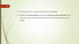 .
 The thickness of the coating may also affect bioavailability.
 Studies with quinine tablets coated with cellulose acetate phthalate show a
decrease in both rate and extent absorption with increasing thickness of the
coating.
20
 