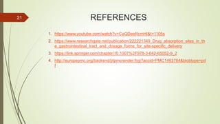 REFERENCES
1. https://www.youtube.com/watch?v=CaQDeeRcmHI&t=1105s
2. https://www.researchgate.net/publication/222221349_Drug_absorption_sites_in_th
e_gastrointestinal_tract_and_dosage_forms_for_site-specific_delivery
3. https://link.springer.com/chapter/10.1007%2F978-3-642-65052-9_2
4. http://europepmc.org/backend/ptpmcrender.fcgi?accid=PMC1463764&blobtype=pd
f
21
 