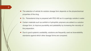 .
 The selection of vehicle for solution dosage form depends on the physiochemical
properties of the drug.
 Ex. Paracetamol drop is prepared with PEG 400 as it is sparingly soluble in water.
 Certain materials such as sorbitol or hydrophilic polymers are added to a solution
dosage form, to improve pourability and palatability by increasing the viscosity of
the preparation.
 Due to good systemic availability, solutions are frequently used as bioavailability
standards against which other dosage forms are compared.
6
 