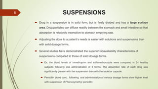 SUSPENSIONS
 Drug in a suspension is in solid form, but is finely divided and has a large surface
area. Drug particles can diffuse readily between the stomach and small intestine so that
absorption is relatively insensitive to stomach emptying rate.
 Adjusting the dose to a patient’s needs is easier with solutions and suspensions than
with solid dosage forms.
 Several studies have demonstrated the superior bioavailability characteristics of
suspensions compared to those of solid dosage forms.
 Ex. the blood levels of trimethoprim and sulfamethoxazole were compared in 24 healthy
subjects following oral administration of 3 forms, The absorption rate of each drug was
significantly greater with the suspension than with the tablet or capsule.
 Penicillin blood conc. following oral administration of various dosage forms show higher level
with suspension of Phenoxymethyl penicillin
8
 