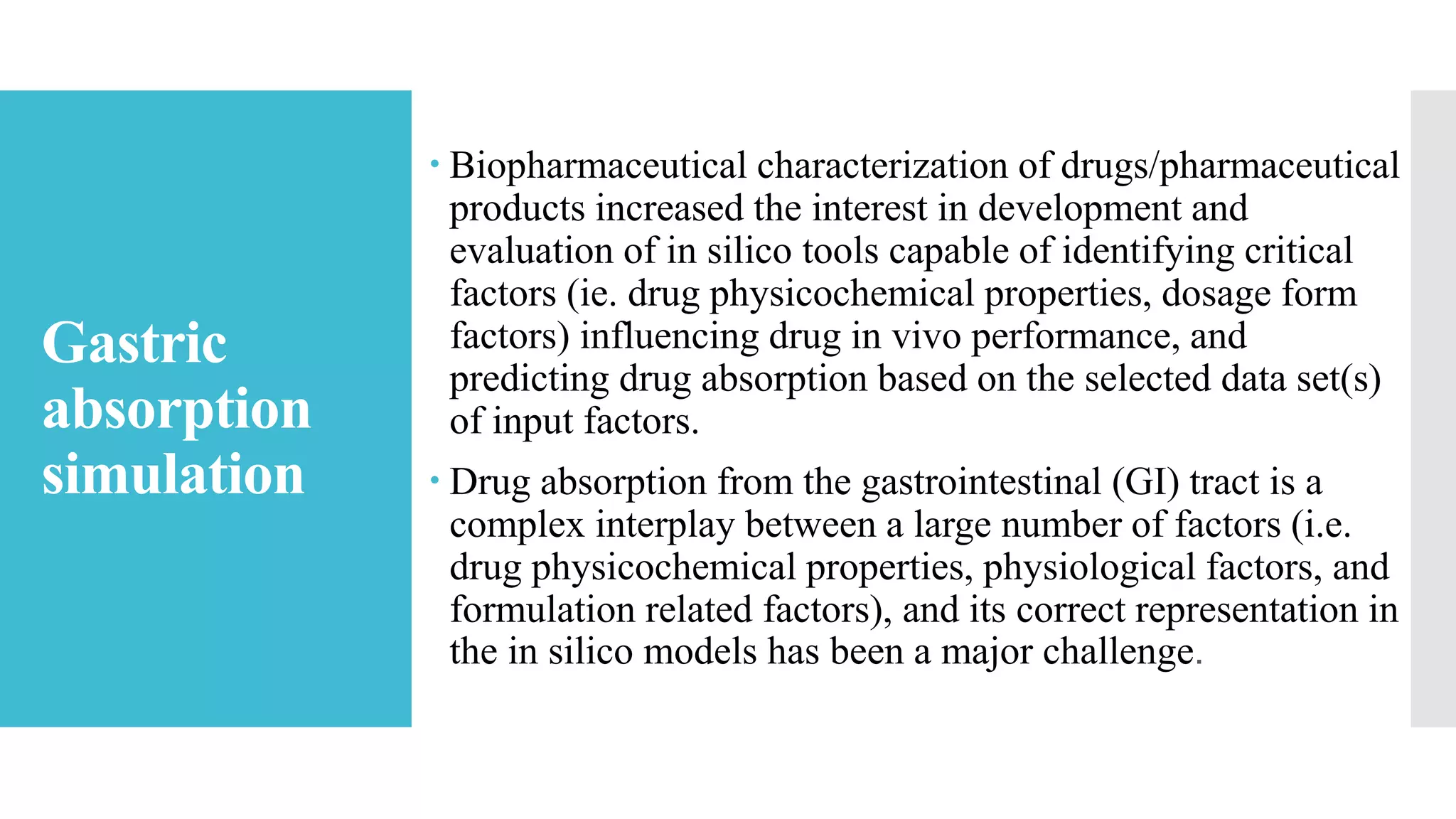 Gastric
absorption
simulation
 Biopharmaceutical characterization of drugs/pharmaceutical
products increased the interest in development and
evaluation of in silico tools capable of identifying critical
factors (ie. drug physicochemical properties, dosage form
factors) influencing drug in vivo performance, and
predicting drug absorption based on the selected data set(s)
of input factors.
 Drug absorption from the gastrointestinal (GI) tract is a
complex interplay between a large number of factors (i.e.
drug physicochemical properties, physiological factors, and
formulation related factors), and its correct representation in
the in silico models has been a major challenge.
 