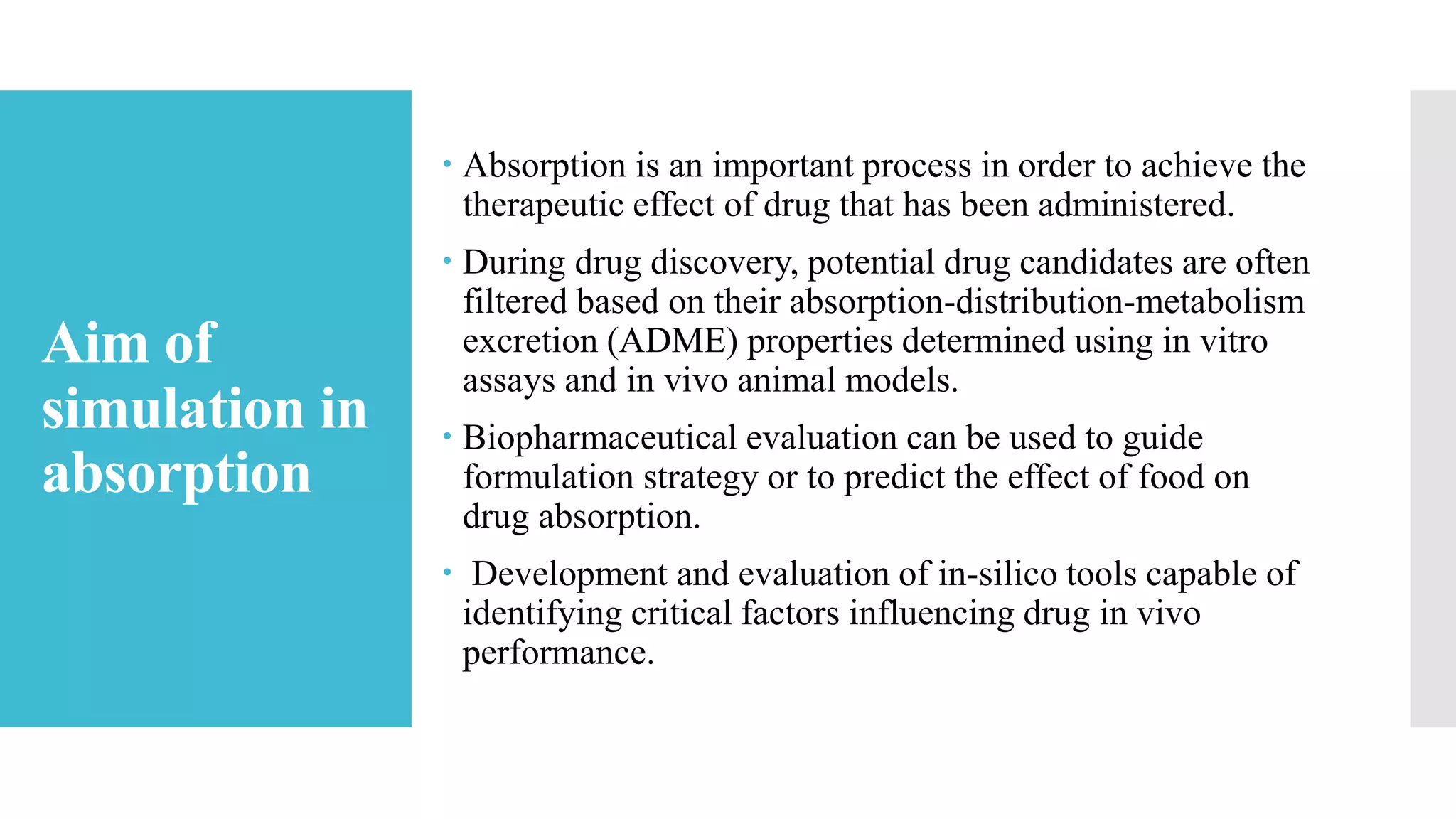 Aim of
simulation in
absorption
 Absorption is an important process in order to achieve the
therapeutic effect of drug that has been administered.
 During drug discovery, potential drug candidates are often
filtered based on their absorption-distribution-metabolism
excretion (ADME) properties determined using in vitro
assays and in vivo animal models.
 Biopharmaceutical evaluation can be used to guide
formulation strategy or to predict the effect of food on
drug absorption.
 Development and evaluation of in-silico tools capable of
identifying critical factors influencing drug in vivo
performance.
 