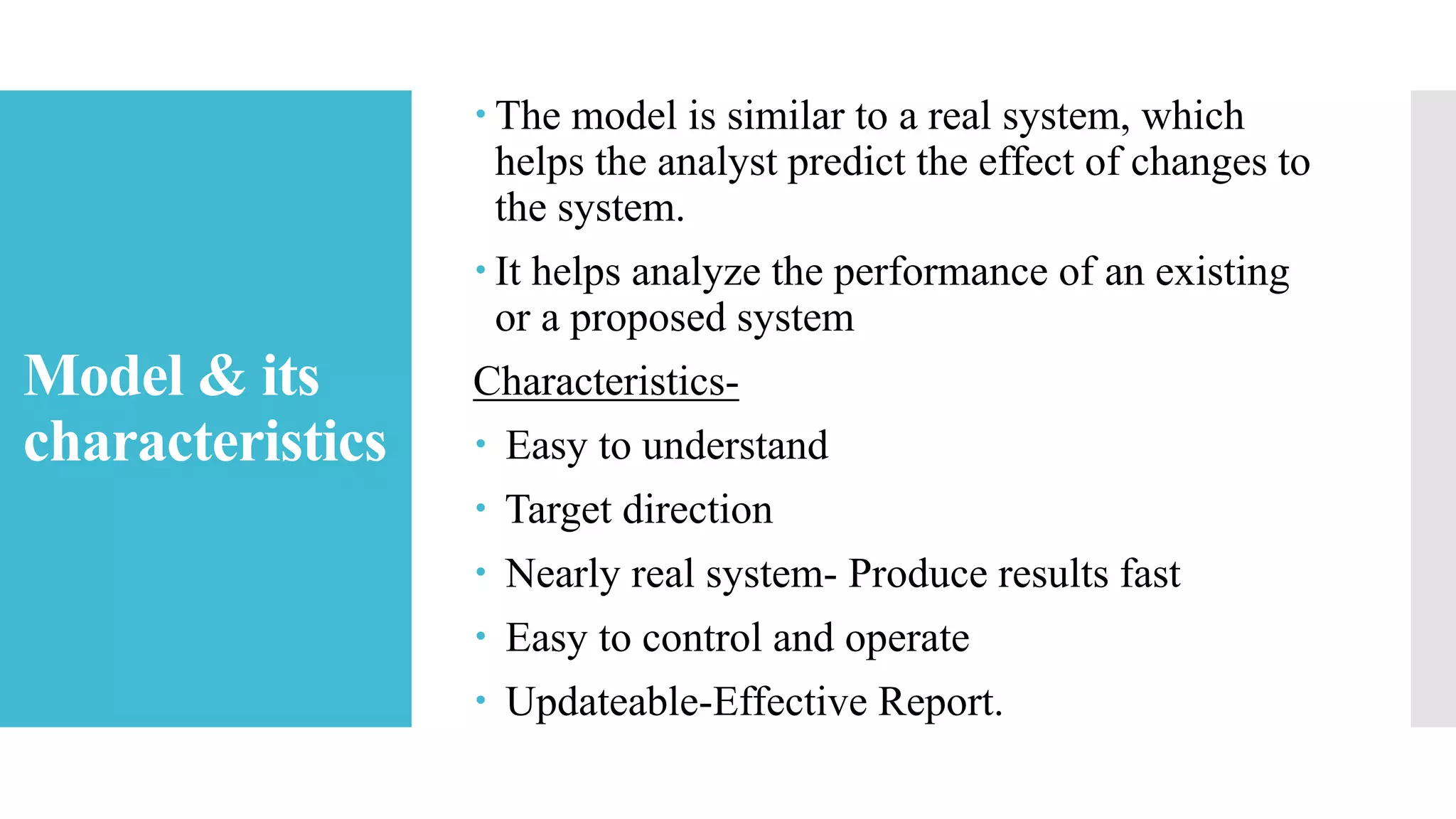 Model & its
characteristics
 The model is similar to a real system, which
helps the analyst predict the effect of changes to
the system.
 It helps analyze the performance of an existing
or a proposed system
Characteristics-
 Easy to understand
 Target direction
 Nearly real system- Produce results fast
 Easy to control and operate
 Updateable-Effective Report.
 