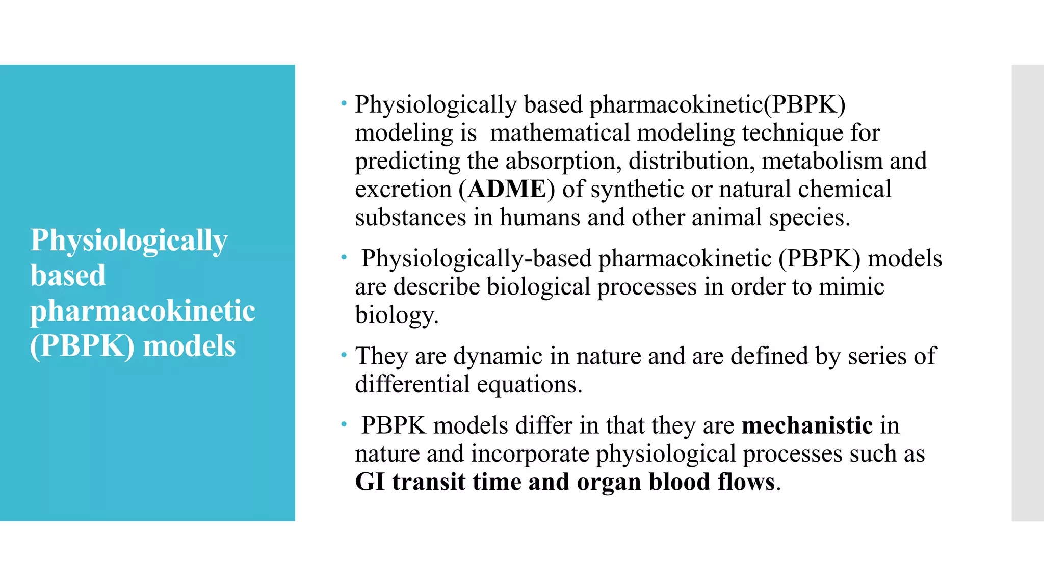 Physiologically
based
pharmacokinetic
(PBPK) models
 Physiologically based pharmacokinetic(PBPK)
modeling is mathematical modeling technique for
predicting the absorption, distribution, metabolism and
excretion (ADME) of synthetic or natural chemical
substances in humans and other animal species.
 Physiologically-based pharmacokinetic (PBPK) models
are describe biological processes in order to mimic
biology.
 They are dynamic in nature and are defined by series of
differential equations.
 PBPK models differ in that they are mechanistic in
nature and incorporate physiological processes such as
GI transit time and organ blood flows.
 