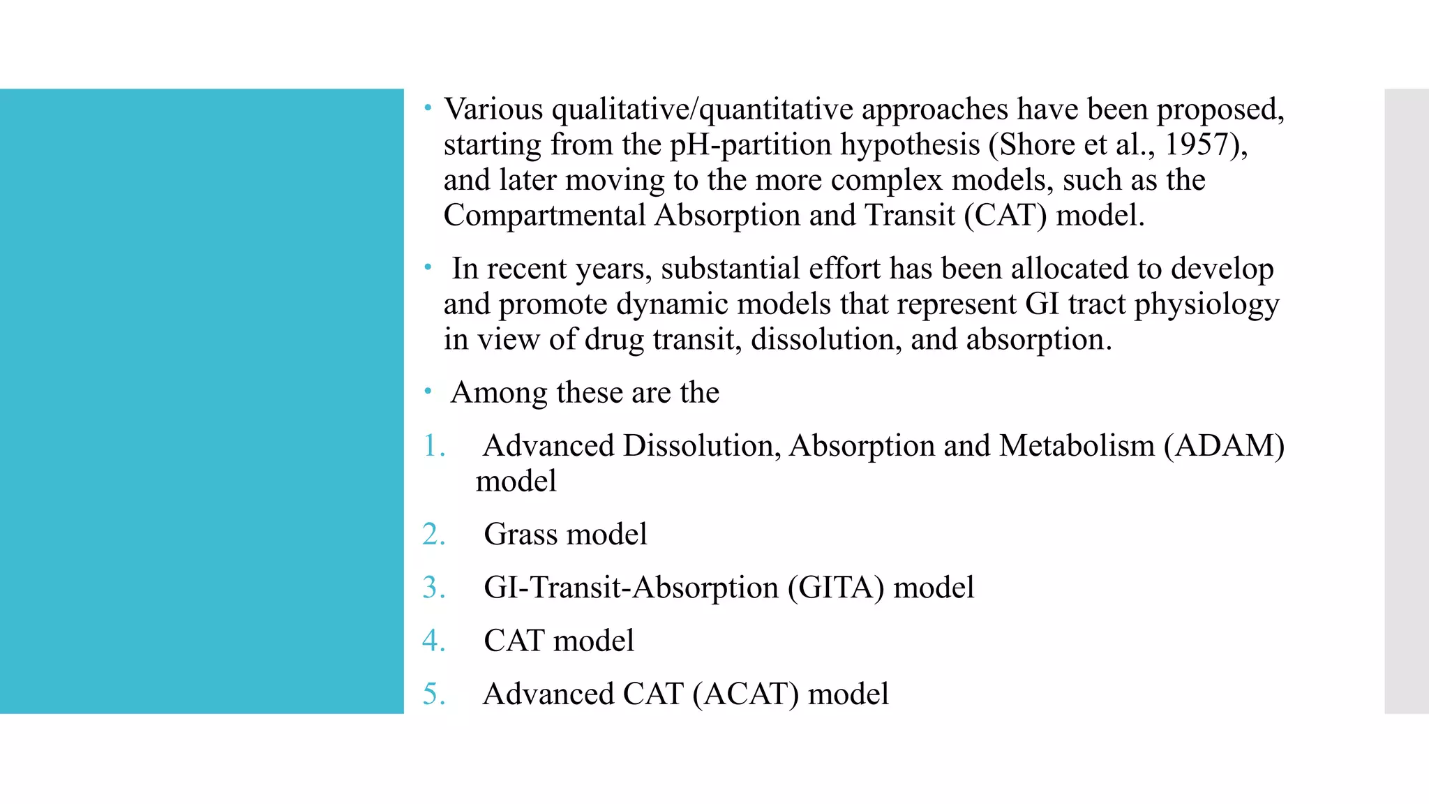  Various qualitative/quantitative approaches have been proposed,
starting from the pH-partition hypothesis (Shore et al., 1957),
and later moving to the more complex models, such as the
Compartmental Absorption and Transit (CAT) model.
 In recent years, substantial effort has been allocated to develop
and promote dynamic models that represent GI tract physiology
in view of drug transit, dissolution, and absorption.
 Among these are the
1. Advanced Dissolution, Absorption and Metabolism (ADAM)
model
2. Grass model
3. GI-Transit-Absorption (GITA) model
4. CAT model
5. Advanced CAT (ACAT) model
 