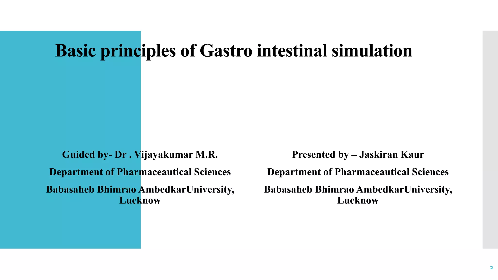 Basic principles of Gastro intestinal simulation
Guided by- Dr . Vijayakumar M.R.
Department of Pharmaceautical Sciences
Babasaheb Bhimrao AmbedkarUniversity,
Lucknow
Presented by – Jaskiran Kaur
Department of Pharmaceautical Sciences
Babasaheb Bhimrao AmbedkarUniversity,
Lucknow
2
 