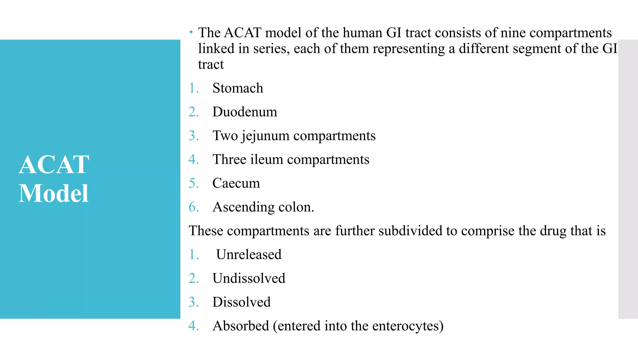 ACAT
Model
 The ACAT model of the human GI tract consists of nine compartments
linked in series, each of them representing a different segment of the GI
tract
1. Stomach
2. Duodenum
3. Two jejunum compartments
4. Three ileum compartments
5. Caecum
6. Ascending colon.
These compartments are further subdivided to comprise the drug that is
1. Unreleased
2. Undissolved
3. Dissolved
4. Absorbed (entered into the enterocytes)
 