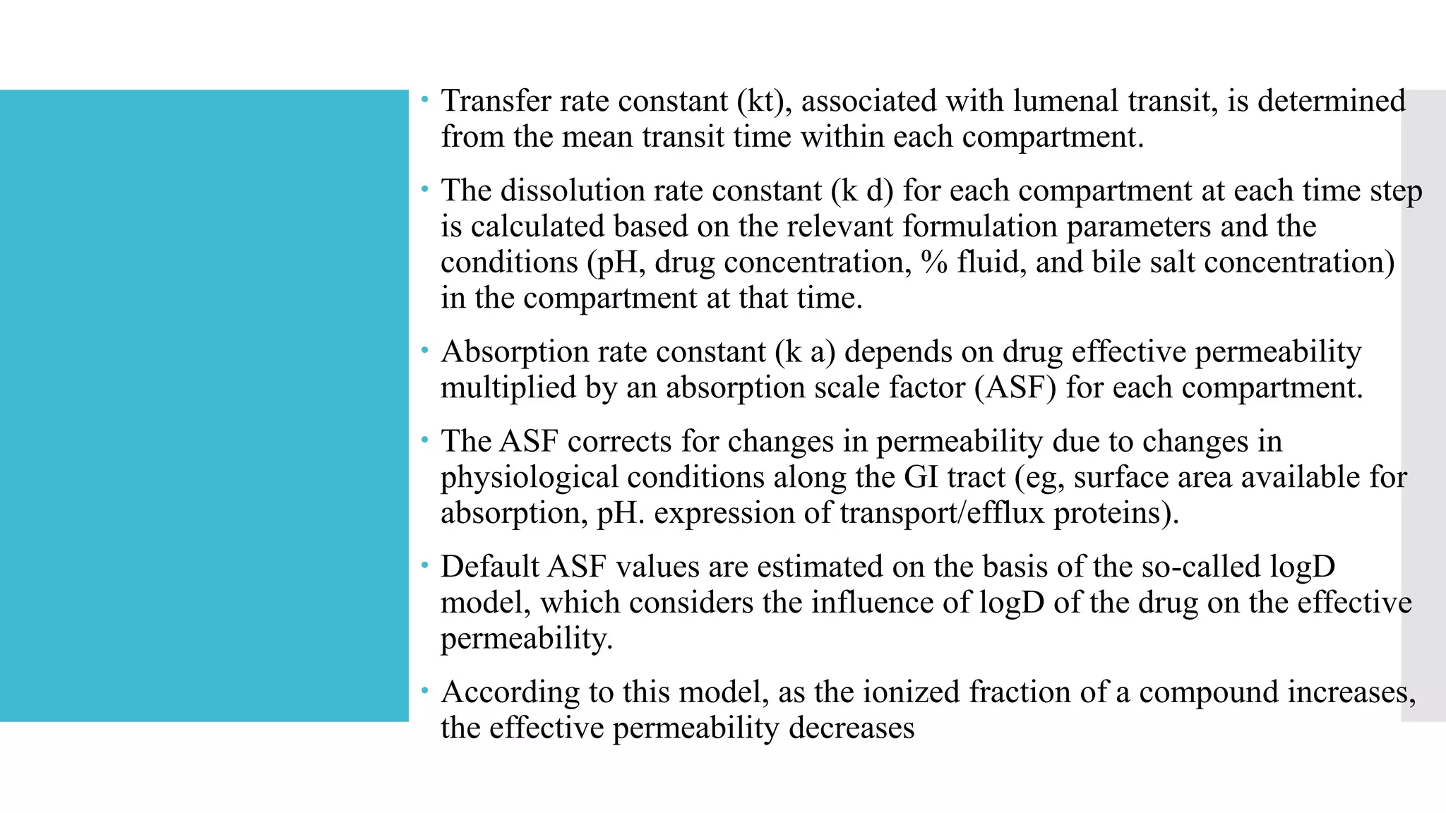  Transfer rate constant (kt), associated with lumenal transit, is determined
from the mean transit time within each compartment.
 The dissolution rate constant (k d) for each compartment at each time step
is calculated based on the relevant formulation parameters and the
conditions (pH, drug concentration, % fluid, and bile salt concentration)
in the compartment at that time.
 Absorption rate constant (k a) depends on drug effective permeability
multiplied by an absorption scale factor (ASF) for each compartment.
 The ASF corrects for changes in permeability due to changes in
physiological conditions along the GI tract (eg, surface area available for
absorption, pH. expression of transport/efflux proteins).
 Default ASF values are estimated on the basis of the so-called logD
model, which considers the influence of logD of the drug on the effective
permeability.
 According to this model, as the ionized fraction of a compound increases,
the effective permeability decreases
 