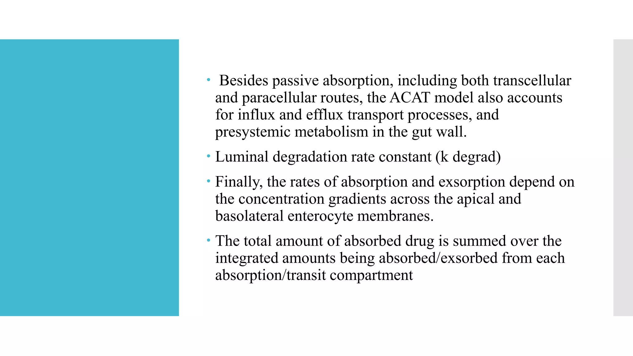  Besides passive absorption, including both transcellular
and paracellular routes, the ACAT model also accounts
for influx and efflux transport processes, and
presystemic metabolism in the gut wall.
 Luminal degradation rate constant (k degrad)
 Finally, the rates of absorption and exsorption depend on
the concentration gradients across the apical and
basolateral enterocyte membranes.
 The total amount of absorbed drug is summed over the
integrated amounts being absorbed/exsorbed from each
absorption/transit compartment
 