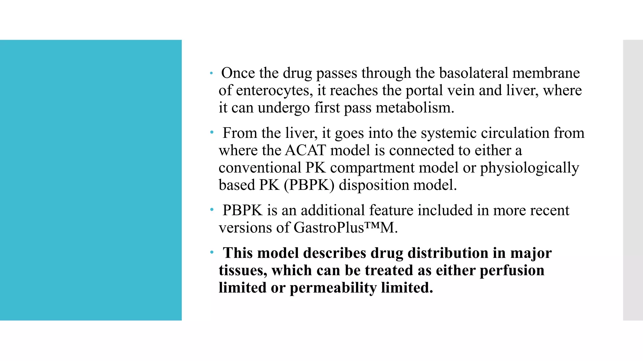 Once the drug passes through the basolateral membrane
of enterocytes, it reaches the portal vein and liver, where
it can undergo first pass metabolism.
 From the liver, it goes into the systemic circulation from
where the ACAT model is connected to either a
conventional PK compartment model or physiologically
based PK (PBPK) disposition model.
 PBPK is an additional feature included in more recent
versions of GastroPlus™M.
 This model describes drug distribution in major
tissues, which can be treated as either perfusion
limited or permeability limited.
 
