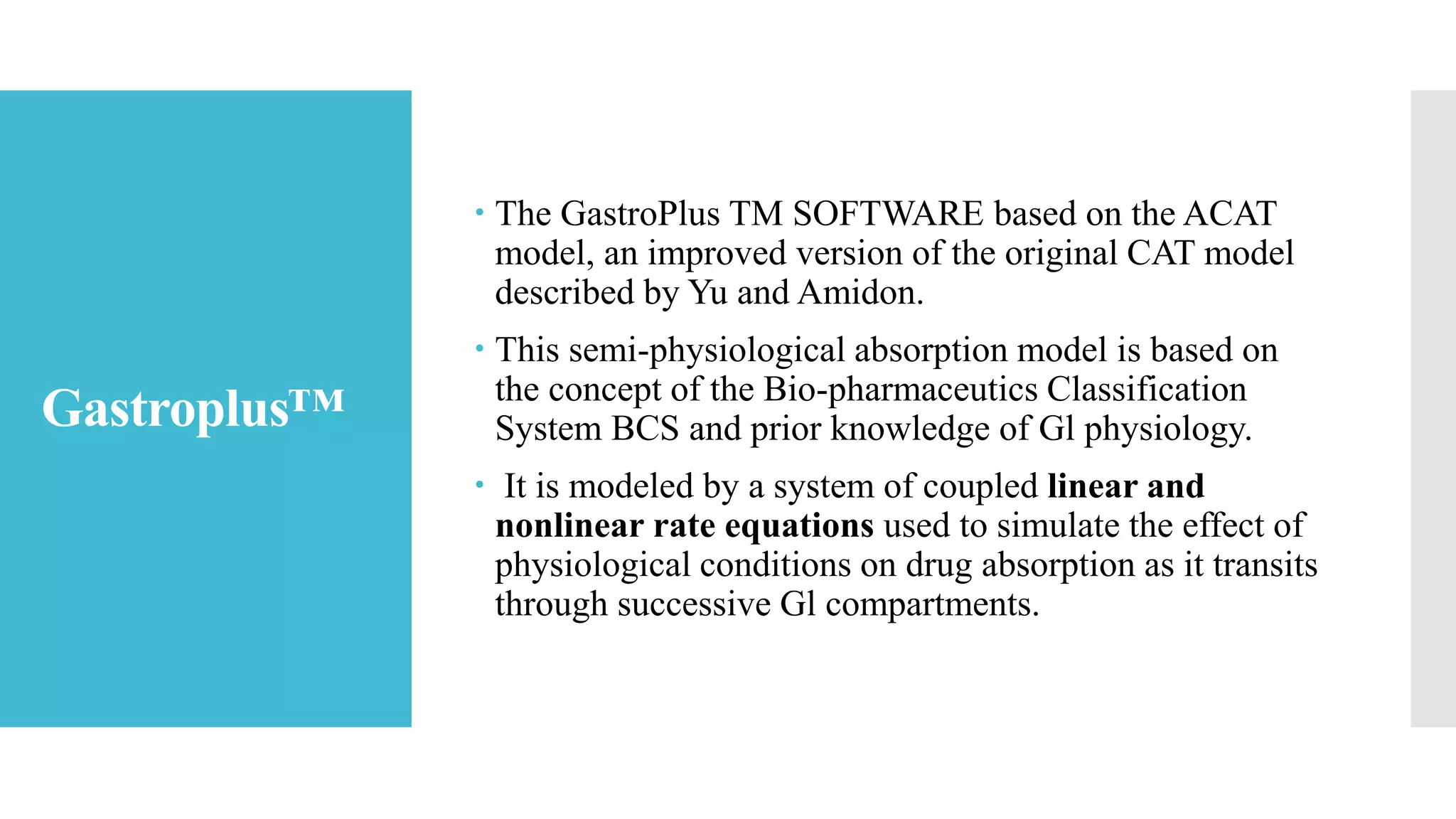 Gastroplus™
 The GastroPlus TM SOFTWARE based on the ACAT
model, an improved version of the original CAT model
described by Yu and Amidon.
 This semi-physiological absorption model is based on
the concept of the Bio-pharmaceutics Classification
System BCS and prior knowledge of Gl physiology.
 It is modeled by a system of coupled linear and
nonlinear rate equations used to simulate the effect of
physiological conditions on drug absorption as it transits
through successive Gl compartments.
 
