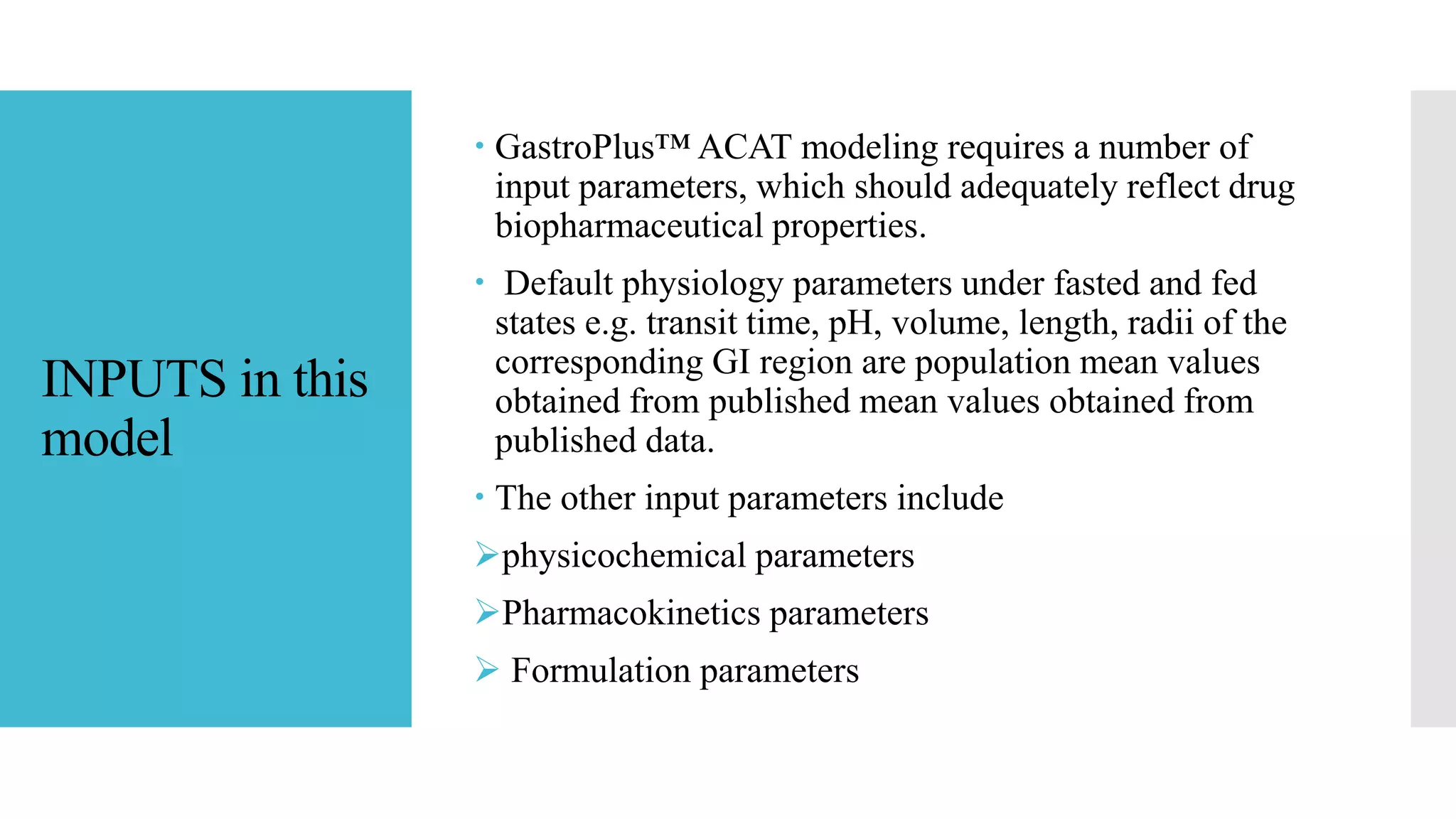 INPUTS in this
model
 GastroPlus™ ACAT modeling requires a number of
input parameters, which should adequately reflect drug
biopharmaceutical properties.
 Default physiology parameters under fasted and fed
states e.g. transit time, pH, volume, length, radii of the
corresponding GI region are population mean values
obtained from published mean values obtained from
published data.
 The other input parameters include
physicochemical parameters
Pharmacokinetics parameters
 Formulation parameters
 
