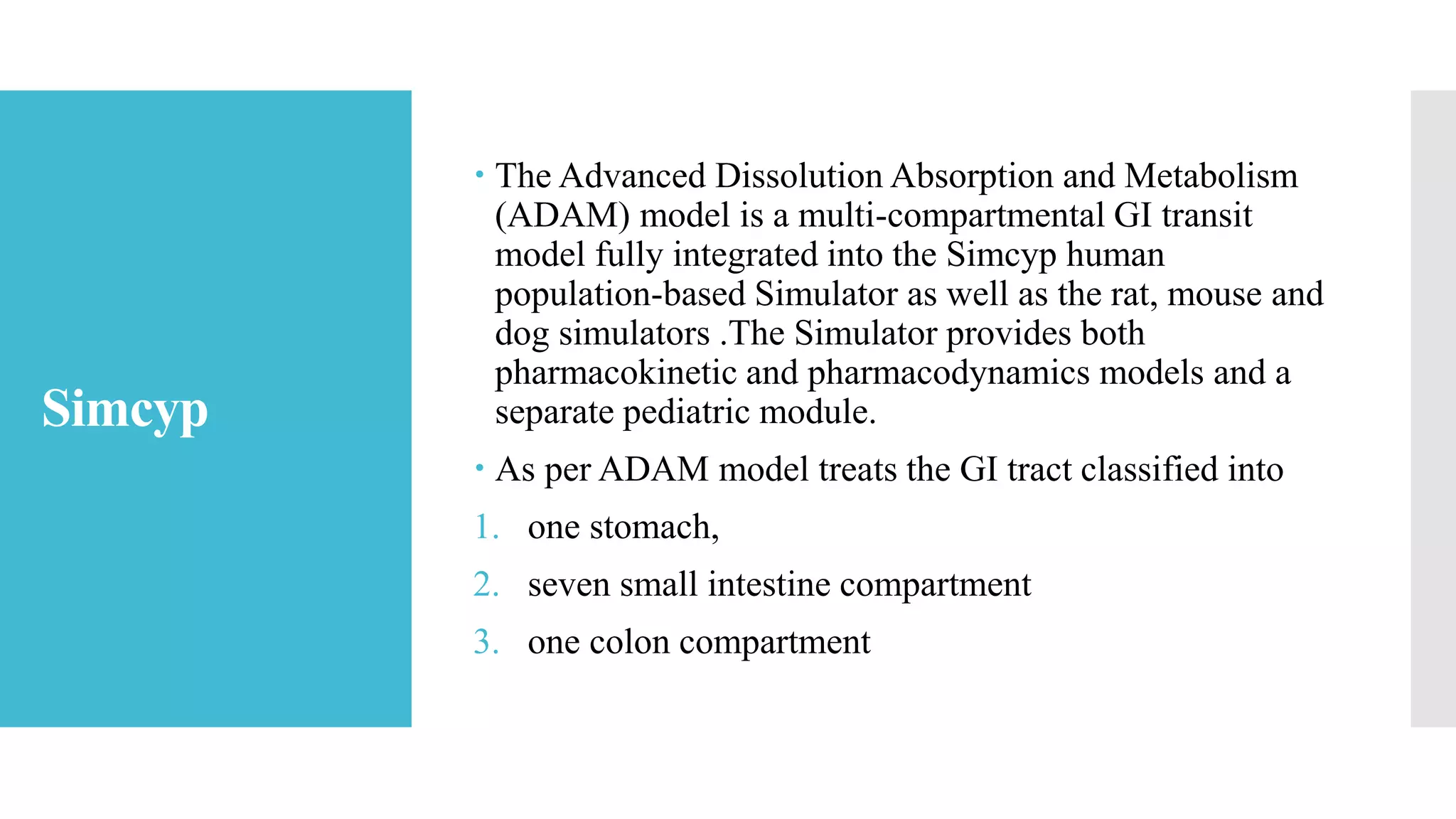 Simcyp
 The Advanced Dissolution Absorption and Metabolism
(ADAM) model is a multi-compartmental GI transit
model fully integrated into the Simcyp human
population-based Simulator as well as the rat, mouse and
dog simulators .The Simulator provides both
pharmacokinetic and pharmacodynamics models and a
separate pediatric module.
 As per ADAM model treats the GI tract classified into
1. one stomach,
2. seven small intestine compartment
3. one colon compartment
 