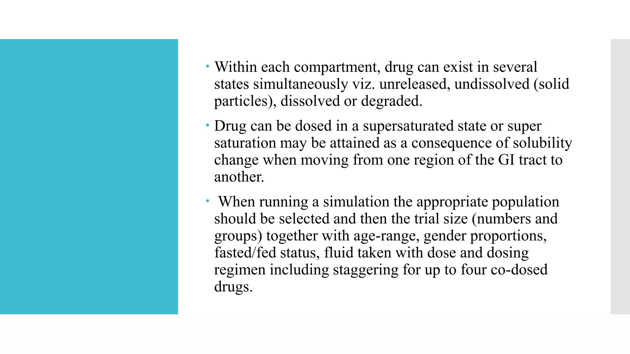  Within each compartment, drug can exist in several
states simultaneously viz. unreleased, undissolved (solid
particles), dissolved or degraded.
 Drug can be dosed in a supersaturated state or super
saturation may be attained as a consequence of solubility
change when moving from one region of the GI tract to
another.
 When running a simulation the appropriate population
should be selected and then the trial size (numbers and
groups) together with age-range, gender proportions,
fasted/fed status, fluid taken with dose and dosing
regimen including staggering for up to four co-dosed
drugs.
 