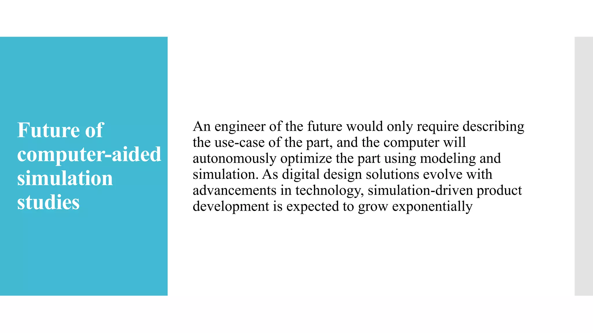 Future of
computer-aided
simulation
studies
An engineer of the future would only require describing
the use-case of the part, and the computer will
autonomously optimize the part using modeling and
simulation. As digital design solutions evolve with
advancements in technology, simulation-driven product
development is expected to grow exponentially
 