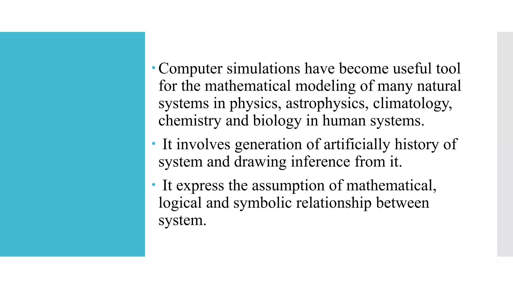 Computer simulations have become useful tool
for the mathematical modeling of many natural
systems in physics, astrophysics, climatology,
chemistry and biology in human systems.
 It involves generation of artificially history of
system and drawing inference from it.
 It express the assumption of mathematical,
logical and symbolic relationship between
system.
 