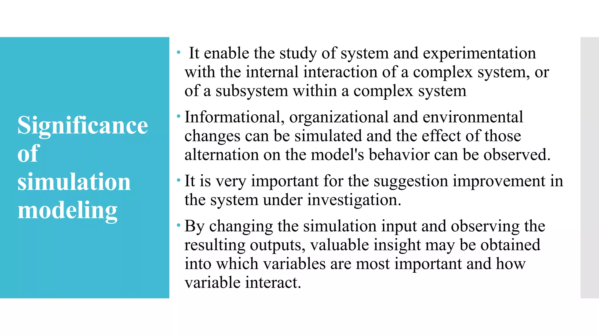 Significance
of
simulation
modeling
 It enable the study of system and experimentation
with the internal interaction of a complex system, or
of a subsystem within a complex system
 Informational, organizational and environmental
changes can be simulated and the effect of those
alternation on the model's behavior can be observed.
 It is very important for the suggestion improvement in
the system under investigation.
 By changing the simulation input and observing the
resulting outputs, valuable insight may be obtained
into which variables are most important and how
variable interact.
 