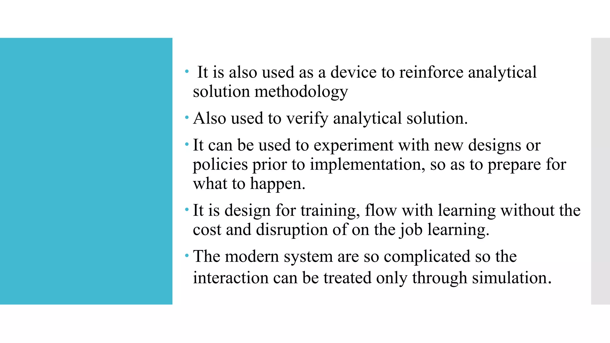  It is also used as a device to reinforce analytical
solution methodology
 Also used to verify analytical solution.
 It can be used to experiment with new designs or
policies prior to implementation, so as to prepare for
what to happen.
 It is design for training, flow with learning without the
cost and disruption of on the job learning.
 The modern system are so complicated so the
interaction can be treated only through simulation.
 