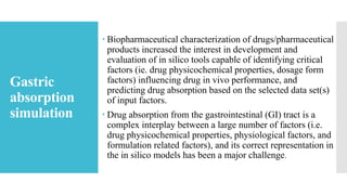 Gastric
absorption
simulation
 Biopharmaceutical characterization of drugs/pharmaceutical
products increased the interest in development and
evaluation of in silico tools capable of identifying critical
factors (ie. drug physicochemical properties, dosage form
factors) influencing drug in vivo performance, and
predicting drug absorption based on the selected data set(s)
of input factors.
 Drug absorption from the gastrointestinal (GI) tract is a
complex interplay between a large number of factors (i.e.
drug physicochemical properties, physiological factors, and
formulation related factors), and its correct representation in
the in silico models has been a major challenge.
 