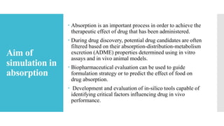 Aim of
simulation in
absorption
 Absorption is an important process in order to achieve the
therapeutic effect of drug that has been administered.
 During drug discovery, potential drug candidates are often
filtered based on their absorption-distribution-metabolism
excretion (ADME) properties determined using in vitro
assays and in vivo animal models.
 Biopharmaceutical evaluation can be used to guide
formulation strategy or to predict the effect of food on
drug absorption.
 Development and evaluation of in-silico tools capable of
identifying critical factors influencing drug in vivo
performance.
 