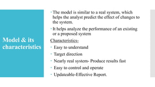 Model & its
characteristics
 The model is similar to a real system, which
helps the analyst predict the effect of changes to
the system.
 It helps analyze the performance of an existing
or a proposed system
Characteristics-
 Easy to understand
 Target direction
 Nearly real system- Produce results fast
 Easy to control and operate
 Updateable-Effective Report.
 
