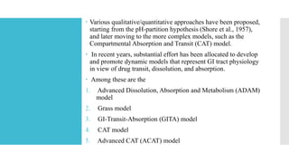  Various qualitative/quantitative approaches have been proposed,
starting from the pH-partition hypothesis (Shore et al., 1957),
and later moving to the more complex models, such as the
Compartmental Absorption and Transit (CAT) model.
 In recent years, substantial effort has been allocated to develop
and promote dynamic models that represent GI tract physiology
in view of drug transit, dissolution, and absorption.
 Among these are the
1. Advanced Dissolution, Absorption and Metabolism (ADAM)
model
2. Grass model
3. GI-Transit-Absorption (GITA) model
4. CAT model
5. Advanced CAT (ACAT) model
 