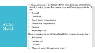 ACAT
Model
 The ACAT model of the human GI tract consists of nine compartments
linked in series, each of them representing a different segment of the GI
tract
1. Stomach
2. Duodenum
3. Two jejunum compartments
4. Three ileum compartments
5. Caecum
6. Ascending colon.
These compartments are further subdivided to comprise the drug that is
1. Unreleased
2. Undissolved
3. Dissolved
4. Absorbed (entered into the enterocytes)
 