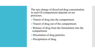 The rate change of dissolved drug concentration
in each GI compartment depends on ten
processes.
Transit of drug into the compartment.
Transit of drug out of the compartment.
Release of drug from the formulation into the
compartment.
Dissolution of drug particles.
Precipitation of drug.
 