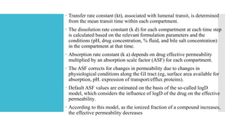  Transfer rate constant (kt), associated with lumenal transit, is determined
from the mean transit time within each compartment.
 The dissolution rate constant (k d) for each compartment at each time step
is calculated based on the relevant formulation parameters and the
conditions (pH, drug concentration, % fluid, and bile salt concentration)
in the compartment at that time.
 Absorption rate constant (k a) depends on drug effective permeability
multiplied by an absorption scale factor (ASF) for each compartment.
 The ASF corrects for changes in permeability due to changes in
physiological conditions along the GI tract (eg, surface area available for
absorption, pH. expression of transport/efflux proteins).
 Default ASF values are estimated on the basis of the so-called logD
model, which considers the influence of logD of the drug on the effective
permeability.
 According to this model, as the ionized fraction of a compound increases,
the effective permeability decreases
 