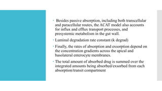  Besides passive absorption, including both transcellular
and paracellular routes, the ACAT model also accounts
for influx and efflux transport processes, and
presystemic metabolism in the gut wall.
 Luminal degradation rate constant (k degrad)
 Finally, the rates of absorption and exsorption depend on
the concentration gradients across the apical and
basolateral enterocyte membranes.
 The total amount of absorbed drug is summed over the
integrated amounts being absorbed/exsorbed from each
absorption/transit compartment
 