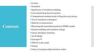 Contents
In-silico
Simulation
Significance of simulation modelling
Conventional drug discovery process
Computational simulated model of drug discovery process
Aim of simulation in absorption
Model & its characteristics
Physiologically based pharmacokinetic (PBPK) models
General modelling and simulation strategy
Gastric absorption simulation
ACAT Model
Gastroplus™
INPUTS in this model
Simcyp
Future of computer-aided simulation studies
 