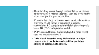  Once the drug passes through the basolateral membrane
of enterocytes, it reaches the portal vein and liver, where
it can undergo first pass metabolism.
 From the liver, it goes into the systemic circulation from
where the ACAT model is connected to either a
conventional PK compartment model or physiologically
based PK (PBPK) disposition model.
 PBPK is an additional feature included in more recent
versions of GastroPlus™M.
 This model describes drug distribution in major
tissues, which can be treated as either perfusion
limited or permeability limited.
 