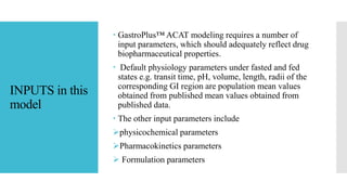 INPUTS in this
model
 GastroPlus™ ACAT modeling requires a number of
input parameters, which should adequately reflect drug
biopharmaceutical properties.
 Default physiology parameters under fasted and fed
states e.g. transit time, pH, volume, length, radii of the
corresponding GI region are population mean values
obtained from published mean values obtained from
published data.
 The other input parameters include
physicochemical parameters
Pharmacokinetics parameters
 Formulation parameters
 