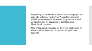  Depending on the known solubility at any single pH and
drug pka value(s), GastroPlus™ calculates regional
solubility based on the fraction of drug ionized at each
compartmental pH according to the Henderson-
Hasselbalch equation.
 One of the major obstacles for the wider application of
this model has been the vast number of input data
required
 